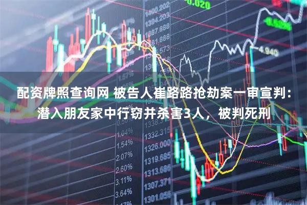 配资牌照查询网 被告人崔路路抢劫案一审宣判：潜入朋友家中行窃并杀害3人，被判死刑