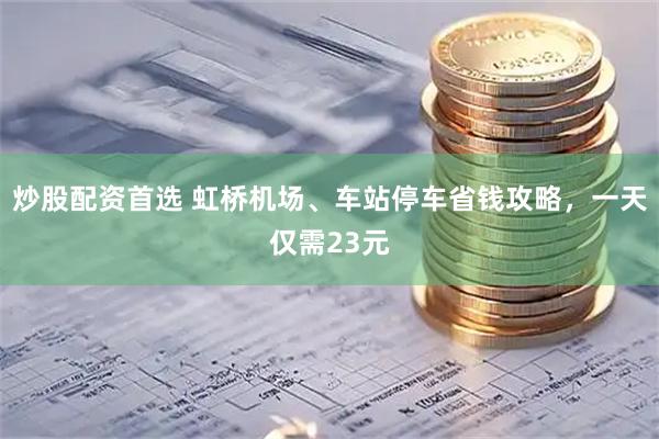 炒股配资首选 虹桥机场、车站停车省钱攻略，一天仅需23元