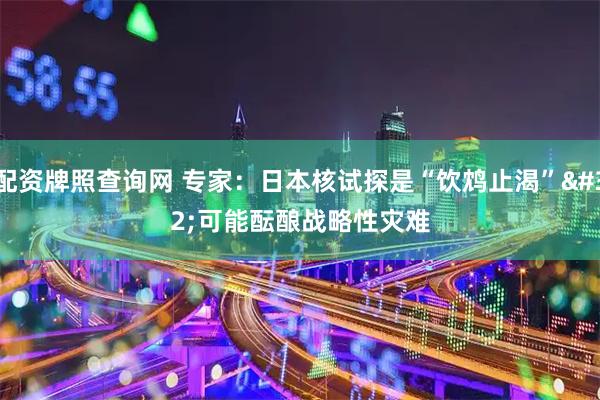 配资牌照查询网 专家：日本核试探是“饮鸩止渴” 可能酝酿战略性灾难