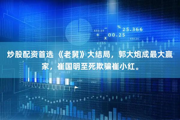 炒股配资首选 《老舅》大结局，郭大炮成最大赢家，崔国明至死欺骗崔小红。