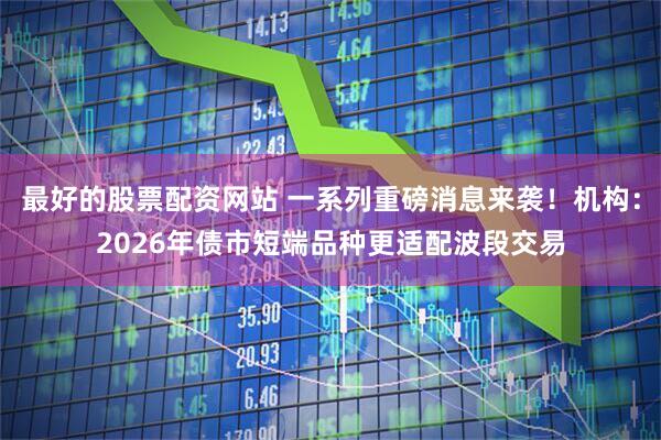 最好的股票配资网站 一系列重磅消息来袭！机构：2026年债市短端品种更适配波段交易
