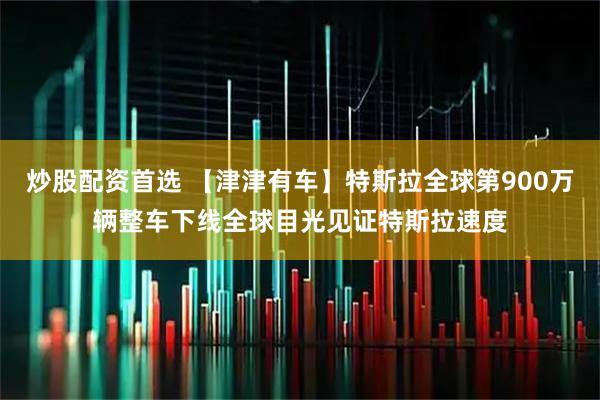 炒股配资首选 【津津有车】特斯拉全球第900万辆整车下线全球目光见证特斯拉速度