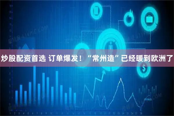 炒股配资首选 订单爆发！“常州造”已经暖到欧洲了