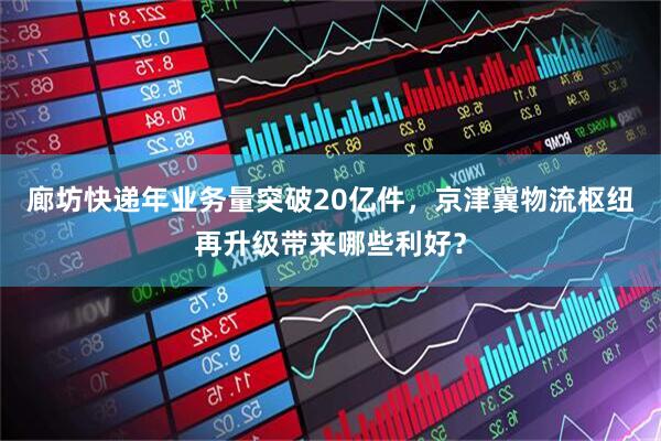 廊坊快递年业务量突破20亿件，京津冀物流枢纽再升级带来哪些利好？