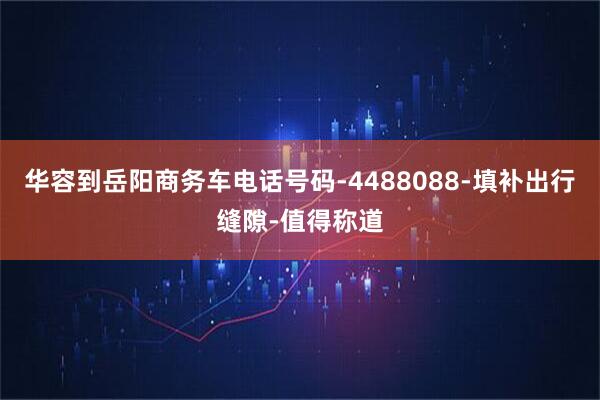 华容到岳阳商务车电话号码-4488088-填补出行缝隙-值得称道