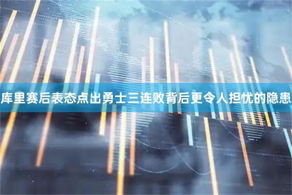库里赛后表态点出勇士三连败背后更令人担忧的隐患