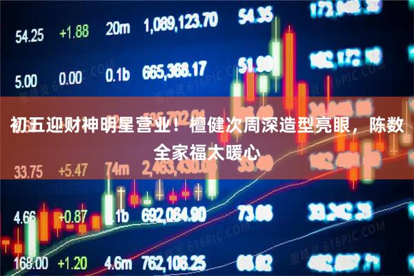 初五迎财神明星营业！檀健次周深造型亮眼，陈数全家福太暖心