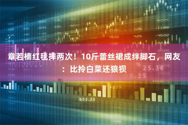 章若楠红毯摔两次！10斤蕾丝裙成绊脚石，网友：比拎白菜还狼狈