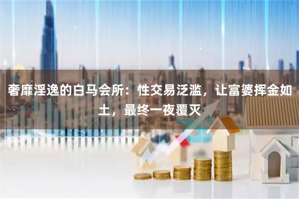 奢靡淫逸的白马会所：性交易泛滥，让富婆挥金如土，最终一夜覆灭