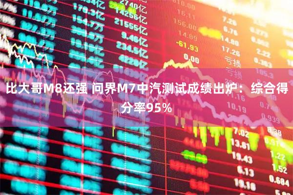 比大哥M8还强 问界M7中汽测试成绩出炉：综合得分率95%
