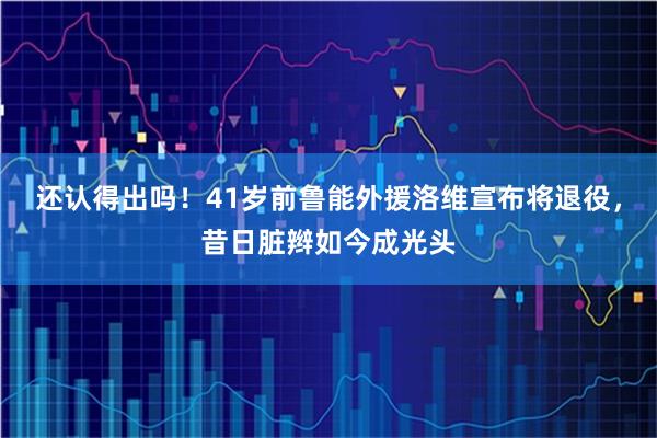 还认得出吗！41岁前鲁能外援洛维宣布将退役，昔日脏辫如今成光头