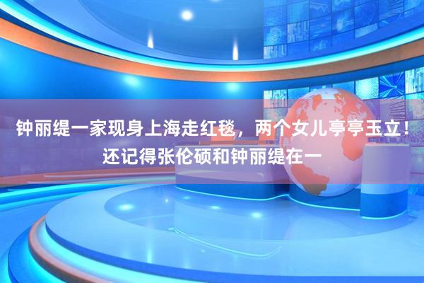 钟丽缇一家现身上海走红毯，两个女儿亭亭玉立！还记得张伦硕和钟丽缇在一