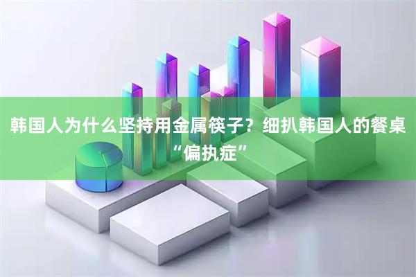 韩国人为什么坚持用金属筷子？细扒韩国人的餐桌“偏执症”