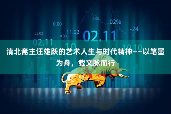 清北斋主汪雄跃的艺术人生与时代精神——以笔墨为舟，载文脉而行