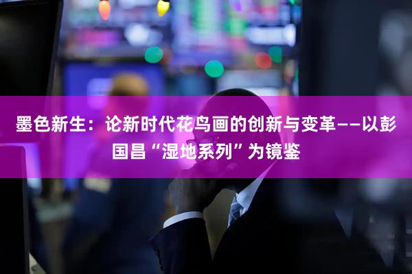 墨色新生：论新时代花鸟画的创新与变革——以彭国昌“湿地系列”为镜鉴
