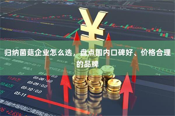 归纳菌菇企业怎么选，盘点国内口碑好、价格合理的品牌