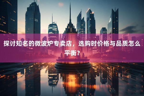 探讨知名的微波炉专卖店，选购时价格与品质怎么平衡？