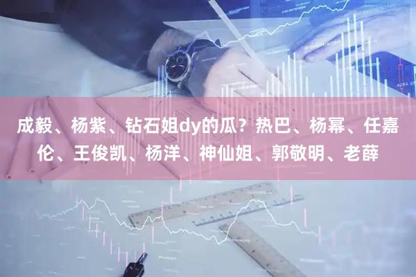 成毅、杨紫、钻石姐dy的瓜？热巴、杨幂、任嘉伦、王俊凯、杨洋、神仙姐、郭敬明、老薛