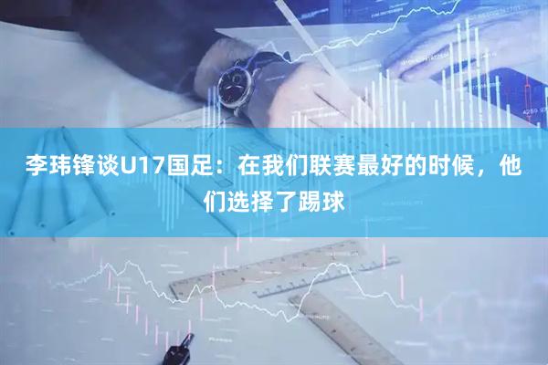 李玮锋谈U17国足：在我们联赛最好的时候，他们选择了踢球