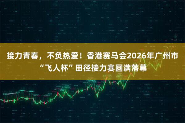 接力青春，不负热爱！香港赛马会2026年广州市“飞人杯”田径接力赛圆满落幕